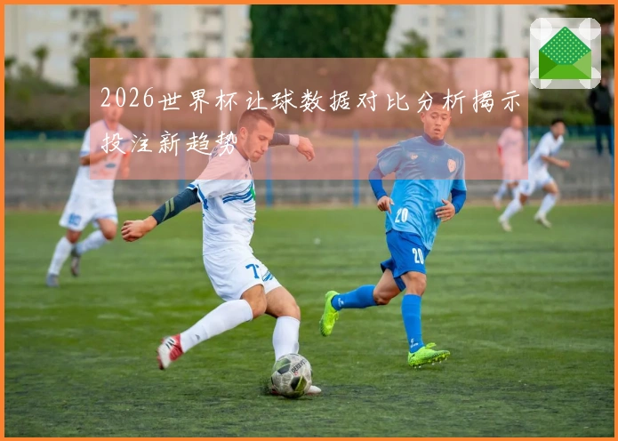2026世界杯让球数据对比分析揭示投注新趋势