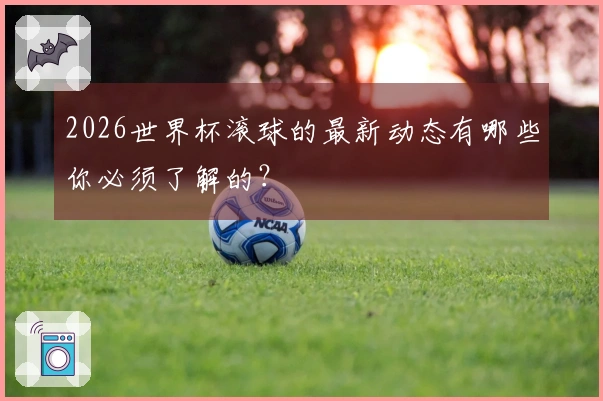 2026世界杯滚球的最新动态有哪些你必须了解的？