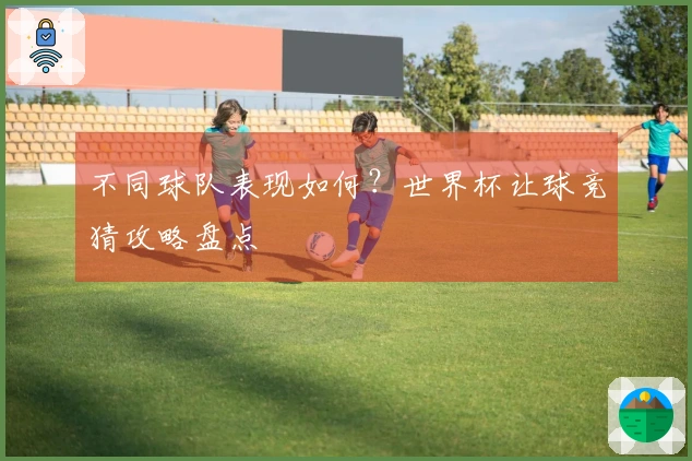 不同球队表现如何？世界杯让球竞猜攻略盘点