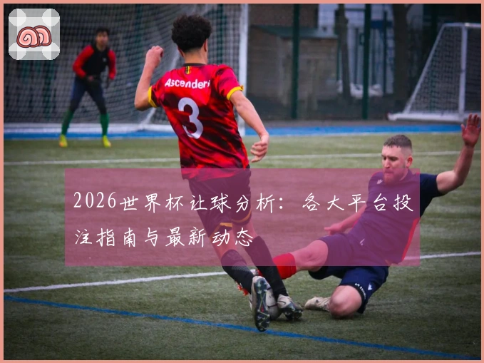 2026世界杯让球分析：各大平台投注指南与最新动态
